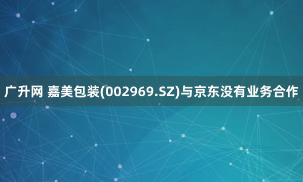 广升网 嘉美包装(002969.SZ)与京东没有业务合作