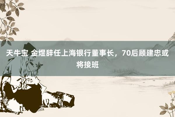天牛宝 金煜辞任上海银行董事长，70后顾建忠或将接班