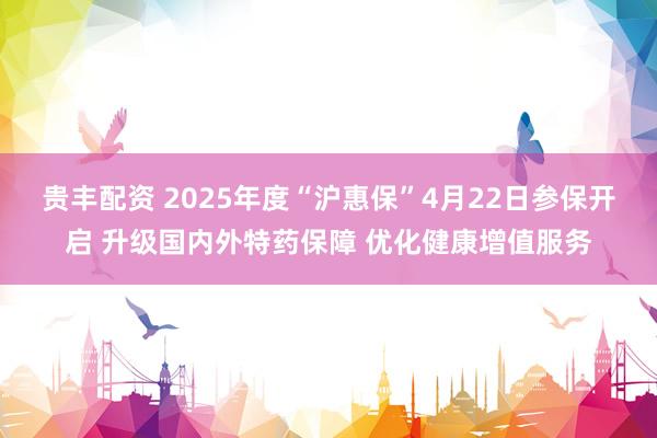 贵丰配资 2025年度“沪惠保”4月22日参保开启 升级国内外特药保障 优化健康增值服务