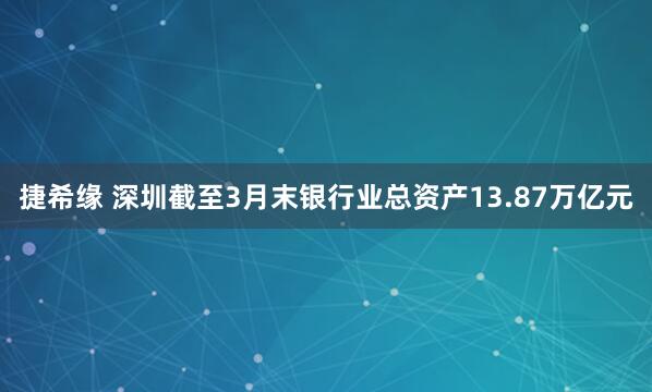 捷希缘 深圳截至3月末银行业总资产13.87万亿元