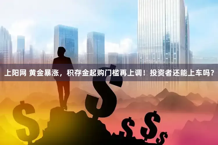 上阳网 黄金暴涨，积存金起购门槛再上调！投资者还能上车吗？