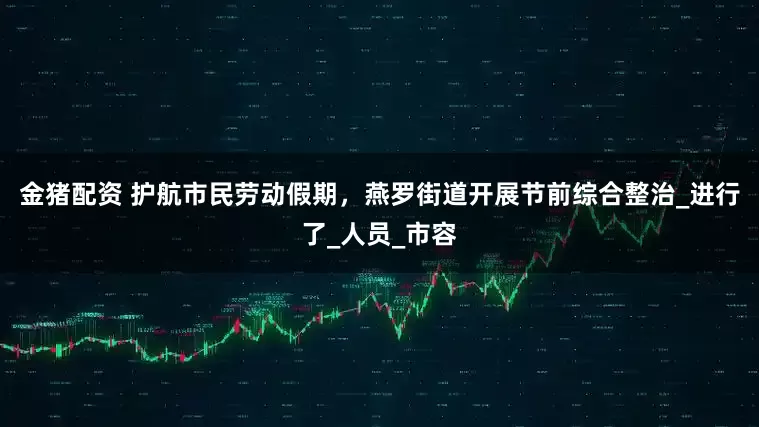 金猪配资 护航市民劳动假期，燕罗街道开展节前综合整治_进行了_人员_市容