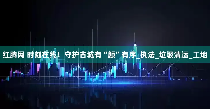 红腾网 时刻在线！守护古城有“颜”有序_执法_垃圾清运_工地