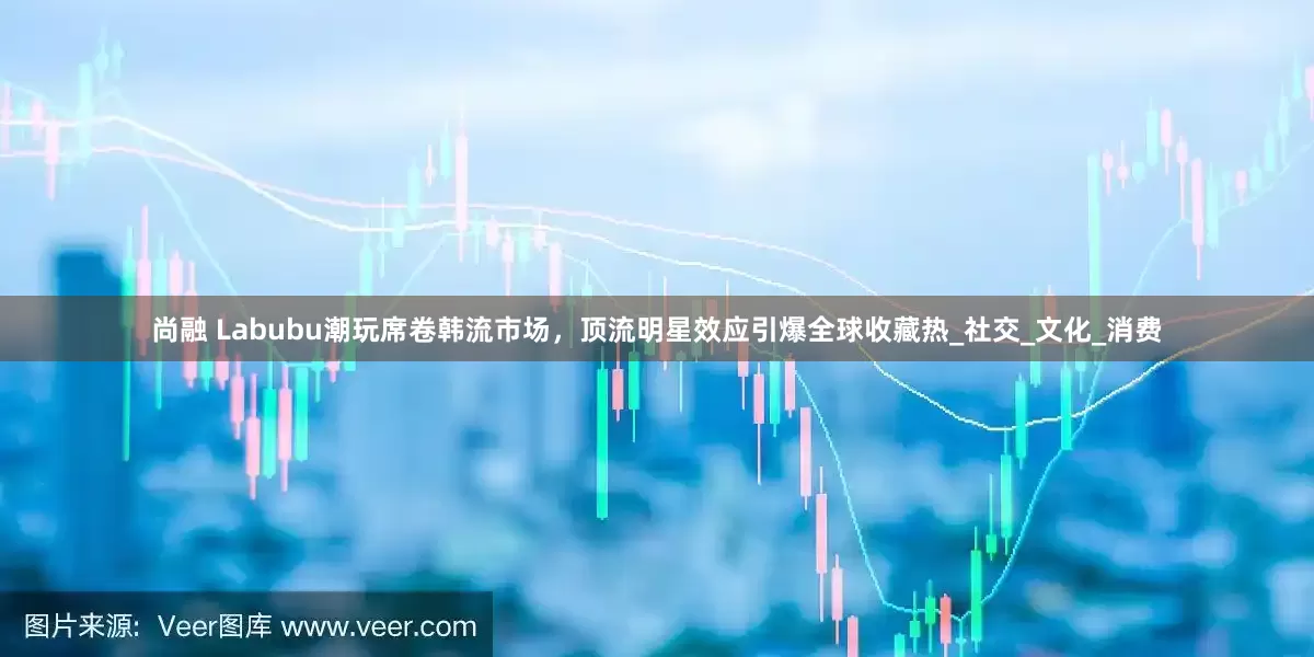 尚融 Labubu潮玩席卷韩流市场，顶流明星效应引爆全球收藏热_社交_文化_消费