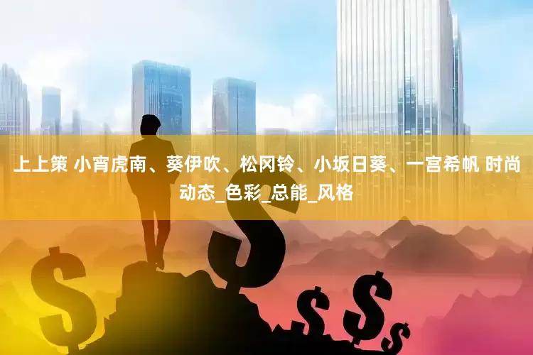 上上策 小宵虎南、葵伊吹、松冈铃、小坂日葵、一宫希帆 时尚动态_色彩_总能_风格