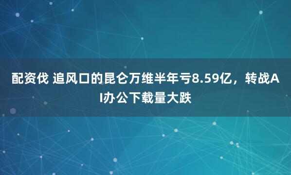 配资伐 追风口的昆仑万维半年亏8.59亿，转战AI办公下载量大跌