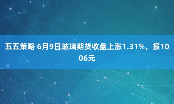 五五策略 6月9日玻璃期货收盘上涨1.31%，报1006元