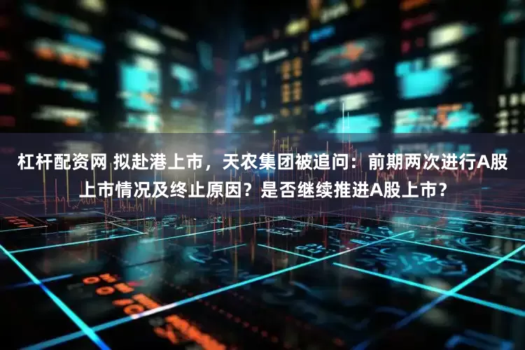 杠杆配资网 拟赴港上市，天农集团被追问：前期两次进行A股上市情况及终止原因？是否继续推进A股上市？