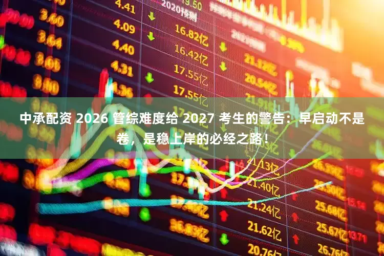 中承配资 2026 管综难度给 2027 考生的警告：早启动不是卷，是稳上岸的必经之路！